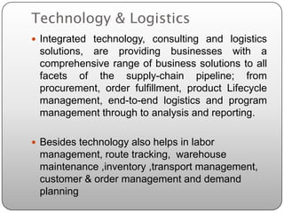 Technology & Logistics
 Integrated technology, consulting and logistics
 solutions, are providing businesses with a
 comprehensive range of business solutions to all
 facets of the supply-chain pipeline; from
 procurement, order fulfillment, product Lifecycle
 management, end-to-end logistics and program
 management through to analysis and reporting.

 Besides technology also helps in labor
 management, route tracking, warehouse
 maintenance ,inventory ,transport management,
 customer & order management and demand
 planning
 