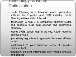 Technology & Route
Optimization
 Route Planning is a transport route optimization
 software for Logistics and BPO industry. Route
 Planning utilizes state of the art
  technology to help BPO companies optimize routes
 and generate huge cost savings and operational
 efficiency.
  Using a GIS based map of the city, Route Planning
 deploys proven
  proprietary algorithms to generate the most efficient
 routes,
  customized to your business needs. It provides
 optimum fleet
 utilization, efficient information flow, what-if analysis
 and detailed
 