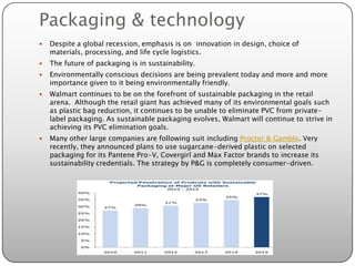 Packaging & technology
   Despite a global recession, emphasis is on innovation in design, choice of
    materials, processing, and life cycle logistics.
   The future of packaging is in sustainability.
   Environmentally conscious decisions are being prevalent today and more and more
    importance given to it being environmentally friendly.
   Walmart continues to be on the forefront of sustainable packaging in the retail
    arena. Although the retail giant has achieved many of its environmental goals such
    as plastic bag reduction, it continues to be unable to eliminate PVC from private-
    label packaging. As sustainable packaging evolves, Walmart will continue to strive in
    achieving its PVC elimination goals.
   Many other large companies are following suit including Proctor & Gamble. Very
    recently, they announced plans to use sugarcane-derived plastic on selected
    packaging for its Pantene Pro-V, Covergirl and Max Factor brands to increase its
    sustainability credentials. The strategy by P&G is completely consumer-driven.
 