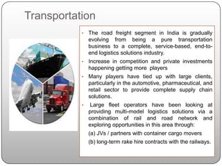 Transportation
           •   The road freight segment in India is gradually
               evolving from being a pure transportation
               business to a complete, service-based, end-to-
               end logistics solutions industry.
           •   Increase in competition and private investments
               happening getting more players
           •   Many players have tied up with large clients,
               particularly in the automotive, pharmaceutical, and
               retail sector to provide complete supply chain
               solutions.
           •    Large fleet operators have been looking at
               providing multi-model logistics solutions via a
               combination of rail and road network and
               exploring opportunities in this area through:
               (a) JVs / partners with container cargo movers
               (b) long-term rake hire contracts with the railways.
 