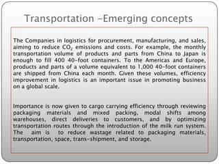 Transportation -Emerging concepts

The Companies in logistics for procurement, manufacturing, and sales,
aiming to reduce CO2 emissions and costs. For example, the monthly
transportation volume of products and parts from China to Japan is
enough to fill 400 40-foot containers. To the Americas and Europe,
products and parts of a volume equivalent to 1,000 40-foot containers
are shipped from China each month. Given these volumes, efficiency
improvement in logistics is an important issue in promoting business
on a global scale.


Importance is now given to cargo carrying efficiency through reviewing
packaging materials and mixed packing, modal shifts among
warehouses, direct deliveries to customers, and by optimizing
transportation routes through the introduction of the milk run system.
The   aim is     to reduce wastage related to packaging materials,
transportation, space, trans-shipment, and storage.
 
