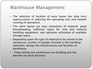 Warehouse Management
 The selection of location of ware house has long term
  repercussions in reducing the operating cost and smooth
  running of operations
 The store layout are easy movement of material, good
  housekeeping, sufficient space for men and material
  handling equipment, and optimum utilization of available
  storage space.
 Depending upon the type of material to be stored in the
  warehouse, number of people involved in the handling
  operation, design the infrastructure and facilities of
  warehouse.
 Today letting out warehouses are building one has
  become lucrative business
 