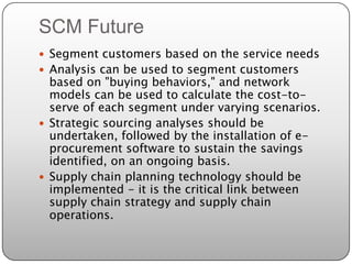 SCM Future
 Segment customers based on the service needs
 Analysis can be used to segment customers
  based on "buying behaviors," and network
  models can be used to calculate the cost-to-
  serve of each segment under varying scenarios.
 Strategic sourcing analyses should be
  undertaken, followed by the installation of e-
  procurement software to sustain the savings
  identified, on an ongoing basis.
 Supply chain planning technology should be
  implemented - it is the critical link between
  supply chain strategy and supply chain
  operations.
 