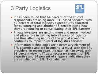 3 Party Logistics
 It has been found that 64 percent of the study’s
  respondents are using more 3PL-based services, with
  42 percent of total logistics expenditures allocated
  for outsourcing and another 58 percent citing how
  they are reducing or consolidating their 3PL partners.
 Private investors are getting more and more involved
  and play a role in getting into all areas of logistics
  and thus affecting nature of the global economy
  continues to impact buyers of logistics services.
 Information technologies are a necessary element of
  3PL expertise and are becoming a must with the 3PL
  providers. In recent years the gap has narrowed, with
  93 percent viewing IT as a necessary element of 3PL
  expertise and 54 percent of shippers indicating they
  are satisfied with 3PL IT capabilities.
 