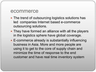 ecommerce
 The trend of outsourcing logistics solutions has
  led companies Internet based e-commerce
  outsourcing solutions.
 They have formed an alliance with all the players
  in the logistics sphere have global coverage.
 E-commerce already is substantially influencing
  business in Asia. More and more people are
  using it to get to the core of supply chain and
  minimize the time of response to the end
  customer and have real time inventory system
 