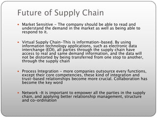 Future of Supply Chain
 Market Sensitive - The company should be able to read and
  understand the demand in the market as well as being able to
  respond to it.

 Virtual Supply Chain-This is information-based. By using
  information technology applications, such as electronic data
  interchange (EDI), all parties through the supply chain have
  access to real and same demand information, and the data will
  not be distorted by being transferred from one stop to another,
  through the supply chain

 Process Integration - more companies outsource every functions,
  except their core competencies, these kind of integration and
  trust-based relationships become more crucial. Collaboration has
  become the key word

 Network –It is important to empower all the parties in the supply
  chain, and applying better relationship management, structure
  and co-ordination
 