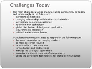Challenges Today
 The main challenges facing manufacturing companies, both now
  and increasingly in the future are:
     increasing competition,
     changing relationships with business stakeholders,
     increasingly demanding customers
      growth in new technology
     global distribution of design and production
      environmental legislation
     political and economic factors.

  Manufacturing companies need to respond in the following ways:
   be more responsive to changing markets
   be more customer focused
   be adaptable to new situations
   form alliances and partnerships
   manage the strategic supply chain
   minimize the time-to-market of new products
   utilize the developing technologies for global communication
 