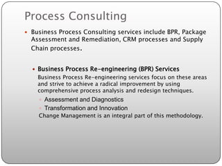 Process Consulting
 Business Process Consulting services include BPR, Package
  Assessment and Remediation, CRM processes and Supply
  Chain processes.


   Business Process Re-engineering (BPR) Services
    Business Process Re-engineering services focus on these areas
    and strive to achieve a radical improvement by using
    comprehensive process analysis and redesign techniques.
     Assessment and Diagnostics
     Transformation and Innovation
    Change Management is an integral part of this methodology.
 
