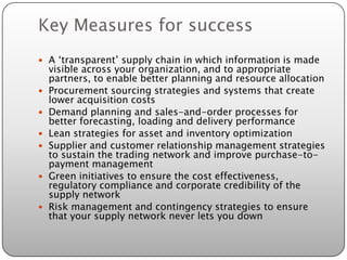 Key Measures for success
 A ‘transparent’ supply chain in which information is made
    visible across your organization, and to appropriate
    partners, to enable better planning and resource allocation
   Procurement sourcing strategies and systems that create
    lower acquisition costs
   Demand planning and sales-and-order processes for
    better forecasting, loading and delivery performance
   Lean strategies for asset and inventory optimization
   Supplier and customer relationship management strategies
    to sustain the trading network and improve purchase-to-
    payment management
   Green initiatives to ensure the cost effectiveness,
    regulatory compliance and corporate credibility of the
    supply network
   Risk management and contingency strategies to ensure
    that your supply network never lets you down
 