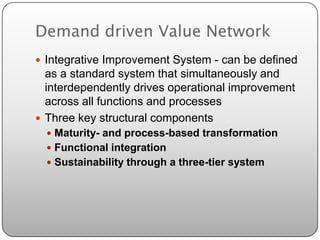 Demand driven Value Network
 Integrative Improvement System - can be defined
  as a standard system that simultaneously and
  interdependently drives operational improvement
  across all functions and processes
 Three key structural components
   Maturity- and process-based transformation
   Functional integration
   Sustainability through a three-tier system
 