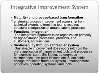 Integrative Improvement System
 Maturity- and process-based transformation
Transferring process improvement ownership from
  technical experts to front-line teams requires
  structural reorganization around lateral processes.
 Functional integration
   The integrative approach is an organization primarily
  designed around processes, products, and
  customers, not functions.
 Sustainability through a three-tier system
   Sustainable improvement does not result from the
  mere application of improvement tools and processes
  for example Lean, Six Sigma, autonomous
  maintenance, one point lessons etc. Sustainable
  change requires a three-tier system – management
  principles, operating systems, and tools
 