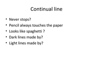 Continual line
•
•
•
•
•

Never stops?
Pencil always touches the paper
Looks like spaghetti ?
Dark lines made by?
Light lines made by?

 