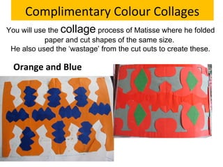 Complimentary Colour Collages
You will use the collage process of Matisse where he folded
paper and cut shapes of the same size.
He also used the ‘wastage’ from the cut outs to create these.

Orange and Blue

Red and Green

 