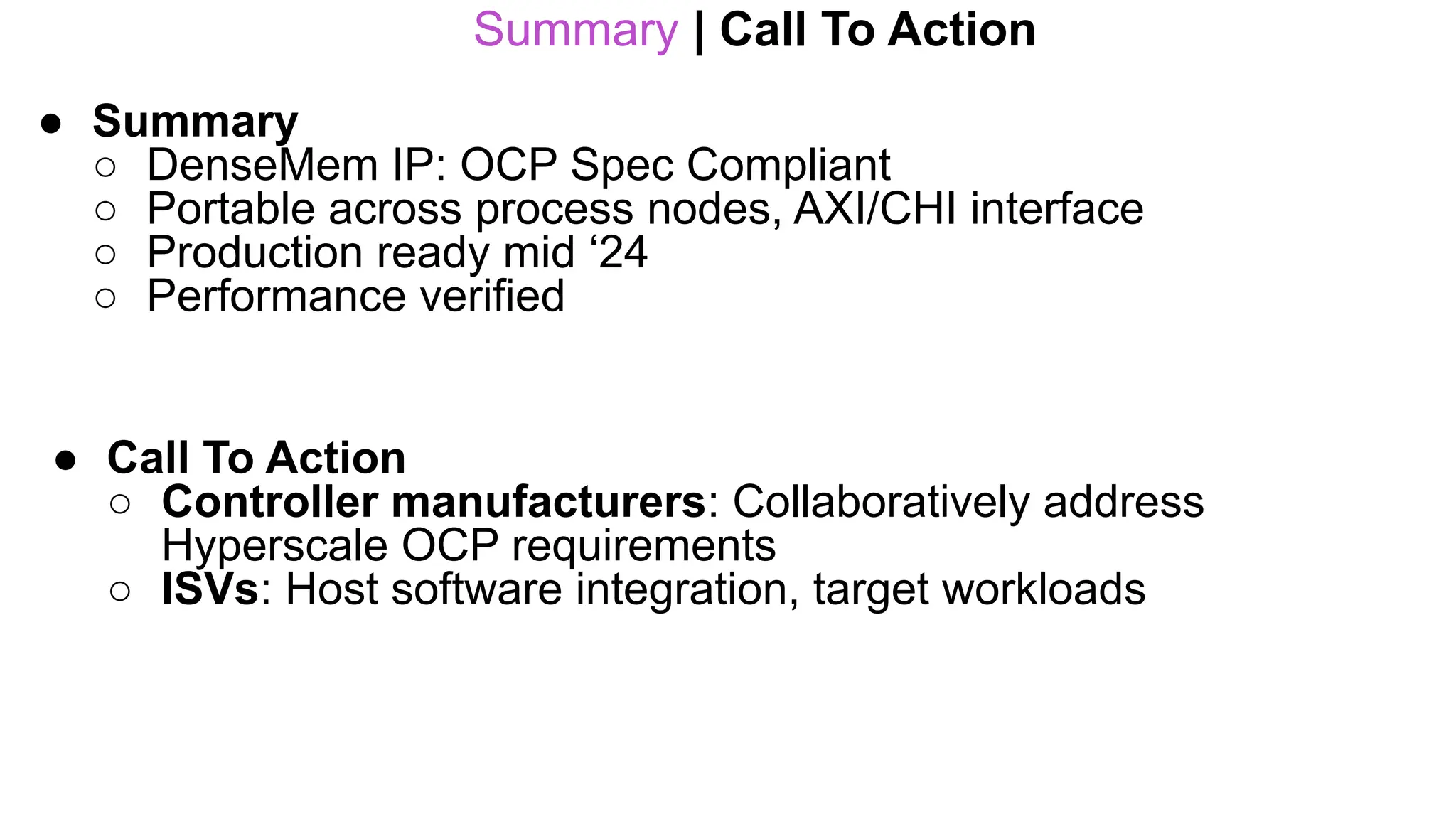 Summary | Call To Action
● Summary
○ DenseMem IP: OCP Spec Compliant
○ Portable across process nodes, AXI/CHI interface
○ Production ready mid ‘24
○ Performance verified
● Call To Action
○ Controller manufacturers: Collaboratively address
Hyperscale OCP requirements
○ ISVs: Host software integration, target workloads
 
