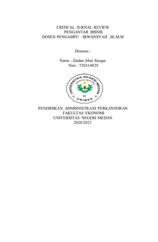 CRITICAL JURNAL REVIEW
PENGANTAR BISNIS
DOSEN PENGAMPU : IRWANSYAH ,SE,M.SI
Disusun :
Nama : Zaidan Irfan Siregar
Nim : 720314029
PENDIDIKAN ADMISNISTRASI PERKANTORAN
FAKULTAS EKONOMI
UNIVERSITAS NEGERI MEDAN
2020/2021
 