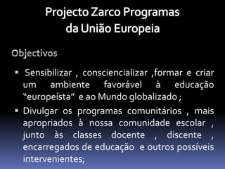  Sensibilizar , consciencializar ,formar e criar
  um ambiente favorável à educação
  “europeísta” e ao Mundo globalizado ;
 Divulgar os programas comunitários , mais
  apropriados à nossa comunidade escolar ,
  junto às classes docente , discente ,
  encarregados de educação e outros possíveis
  intervenientes;
 