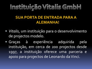 SUA PORTA DE ENTRADA PARA A
               ALEMANHA!

 Vitalis, um instituição para o desenvolvimento
  de projectos modelo.
 Graças à experiência adquirida pela
  instituição, em cerca de 200 projectos desde
  1997, a instituição oferece uma parceria e
  apoio para projectos de Leonardo da Vinci.
 