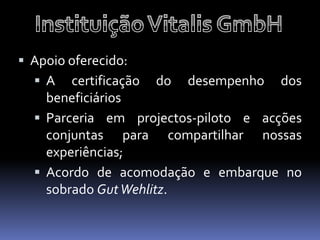  Apoio oferecido:
   A certificação   do   desempenho   dos
    beneficiários
   Parceria em projectos-piloto e acções
    conjuntas para compartilhar nossas
    experiências;
   Acordo de acomodação e embarque no
    sobrado Gut Wehlitz.
 
