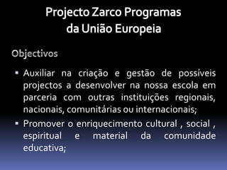  Auxiliar na criação e gestão de possíveis
  projectos a desenvolver na nossa escola em
  parceria com outras instituições regionais,
  nacionais, comunitárias ou internacionais;
 Promover o enriquecimento cultural , social ,
  espiritual e material da comunidade
  educativa;
 