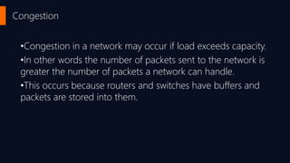 Congestion
•Congestion in a network may occur if load exceeds capacity.
•In other words the number of packets sent to the network is
greater the number of packets a network can handle.
•This occurs because routers and switches have buffers and
packets are stored into them.
 
