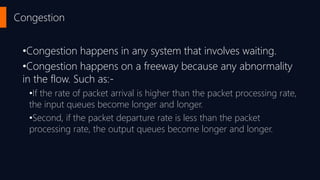 Congestion
•Congestion happens in any system that involves waiting.
•Congestion happens on a freeway because any abnormality
in the flow. Such as:-
•If the rate of packet arrival is higher than the packet processing rate,
the input queues become longer and longer.
•Second, if the packet departure rate is less than the packet
processing rate, the output queues become longer and longer.
 
