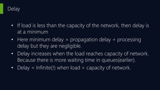 Delay
• If load is less than the capacity of the network, then delay is
at a minimum
• Here minimum delay = propagation delay + processing
delay but they are negligible.
• Delay increases when the load reaches capacity of network.
Because there is more waiting time in queues(earlier).
• Delay = Infinite(!) when load > capacity of network.
 