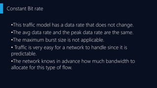 •This traffic model has a data rate that does not change.
•The avg data rate and the peak data rate are the same.
•The maximum burst size is not applicable.
• Traffic is very easy for a network to handle since it is
predictable.
•The network knows in advance how much bandwidth to
allocate for this type of flow.
Constant Bit rate
 