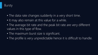• The data rate changes suddenly in a very short time.
• It may also remain at this value for a while.
• The average bit rate and the peak bit rate are very different
values in this type of flow.
• The maximum burst size is significant.
• The profile is very unpredictable hence it is difficult to handle.
Bursty
 