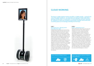 Drivers: Ubiquitous Intelligence, Security Drivers: New Interfaces, Ubiquitous intelligence,
Resource Efficiency
4342
CASE 1
Saba People Cloud – Managing talents
and making them visible
Collaborative work platforms are now part of our
everyday working lives. But they mean more than
just working on the same documents. Projects
require joint planning, exchanging experiences,
developing ideas and team management. People
Cloud from Saba is a system that combines such a
platform with active knowledge management and
social network functions. With 200, 300 or more
mobile and often freelance colleagues, it is no
longer possible for one person to have an overview
of the whole input into the workflow. Intelligent
algorithms ensure that all participants in the system,
whether on an island, in a city or in a hotel, receive
updates from People Cloud tailored to their
profiles. As on social networks, colleagues can
comment on and like posts. The system calculates
a People Quotient (pQ) for each participant, which
provides a ranking according to ability, expertise
and creativity.
CASE 2
Double – Omnipresence for all
Videoconferencing is becoming more and more
important as the size of the mobile workforce
increase, but it is also a means of avoiding
unnecessary journeys. Double Robotics has
developed a different solution to traditional
videoconferencing systems: a cross between the
Segway two-wheeled personal transporter and
an iPad – the 'Double'. It functions as a sort of
avatar in the office. Mobile employees use an app
to log into a Double at the location where face-
to-face communication is required. Colleagues can
then see them on the iPad screen, and they take
part in the discussion via the iPad camera. As the
Double can be controlled remotely, it can follow
colleagues around the office, even during breaks.
The device has been on the market since May
2013. The office avatar costs 2,499 US dollars,
but luckily several employees can share it.
The boom in mobile working continues. By 2015, 1.3 billion people – a good 37 per
cent of the global workforce – are expected to be helping to create value whilst
working remotely, often in virtual teams. It is becoming more and more important
for companies to select and coordinate cloud-workers carefully. At the same time,
co-working spaces are increasingly extending into the Cloud.
CLOUD WORKING
Double – Omnipresence for all // images: www.doublerobotics.com/
CHAPTER 3 CONNECTED MARKETS 2025: SIGNALS
 