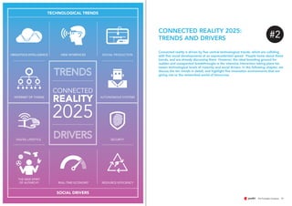 11
Connected reality is driven by five central technological trends, which are colliding
with five social developments at an unprecedented speed. People know about these
trends, and are already discussing them. However, the ideal breeding ground for
sudden and unexpected breakthroughs is the intensive interaction taking place be-
tween technological levels of maturity and social drivers. In the following chapter, we
discuss the ten trends in detail, and highlight five innovation environments that are
giving rise to the networked world of tomorrow.
CONNECTED REALITY 2025:
TRENDS AND DRIVERS
INTERNET OF THINGS
REAL-TIME ECONOMY
NEW INTERFACES DIGITAL PRODUCTION
AUTONOMOUS SYSTEMS
UBIQUITOUS INTELLIGENCE
THE NEW SPIRIT
OF AUTARCHY
SECURITYDIGITAL LIFESTYLE
RESOURCE EFFICIENCY
REALITY
CONNECTED
2025
TECHNOLOGICAL TRENDS
SOCIAL DRIVERS
#2
 