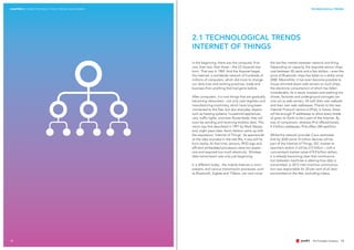 12
CHAPTER 2 CONNECTED REALITY 2025: TRENDS AND DRIVERS TECHNOLOGICAL TRENDS
2.1 TECHNOLOGICAL TRENDS
INTERNET OF THINGS
In the beginning, there was the computer. First
one, then two, then three – the US Arpanet was
born. That was in 1969. And the Arpanet begat
the Internet, a worldwide network of hundreds of
millions of computers, which did more to change
our daily lives and working practices, trade and
business than anything that had gone before.
After computers, it is now things that are gradually
becoming networked – not only cash registers and
manufacturing machinery, which have long been
connected to the Net, but also everyday objects
such as heating systems, household appliances,
cars, traffic lights, and even flower-beds; they will
soon be sending and receiving wireless data. This
vision was first described in 1991 by Mark Weiser,
and, eight years later, Kevin Ashton came up with
the expression ‘Internet of Things’. As spectacular
as the idea sounded in the late 90s, it was still far
from reality. At that time, sensors, RFID tags and
efficient embedded processors were too expen-
sive and required too much electricity. Wireless
data transmission was only just beginning.
It is different today: the mobile Internet is omni-
present, and various transmission processes, such
as Bluetooth, Zigbee and T-Wave, can now cover
the last few metres between network and thing.
Depending on capacity, the requisite sensor chips
cost between 50 cents and a few dollars – even the
price of Bluetooth chips has fallen to a dollar since
2000. Meanwhile, it has even become possible to
house slimmed-down web servers on such chips,
the electricity consumption of which has fallen
considerably. As a result, toasters and washing ma-
chines, factories and underground carriages can
now act as web servers. All with their own website
and their own web addresses. Thanks to the new
Internet Protocol version 6 (IPv6), in future, there
will be enough IP-addresses to allow every blade
of grass on Earth to be a part of the Internet. By
way of comparison, whereas IPv4 offered barely
4.3 billion addresses, IPv6 offers 340 sextillion.
Whilst the network provider Cisco estimates
that by 2020 some 37 billion devices will be
part of the Internet of Things, IDC market re-
searchers reckon it will be 212 billion – with a
concomitant market value of 8.9 billion dollars.
It is already becoming clear that communica-
tion between machines is altering how data is
transmitted: in 2012 inter-machine communica-
tion was responsible for 20 per cent of all data
transmitted on the Net, excluding videos.
13
 