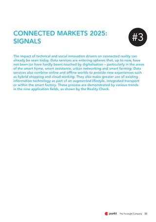 33
CONNECTED MARKETS 2025:
SIGNALS
The impact of technical and social innovation drivers on connected reality can
already be seen today. Data services are entering spheres that, up to now, have
not been (or have hardly been) touched by digitalisation – particularly in the areas
of the smart home, smart assistance, urban networking and smart farming. Data
services also combine online and offline worlds to provide new experiences such
as hybrid shopping and cloud working. They also make greater use of existing
information technology as part of an augmented lifestyle, integrated transport
or within the smart factory. These process are demonstrated by various trends
in the nine application fields, as shown by the Reality Check.
#3
 