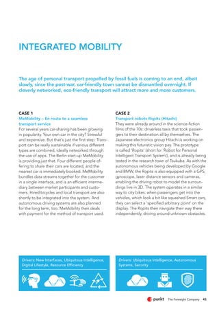 Drivers: New Interfaces, Ubiquitous Intelligence,
Digital Lifestyle, Resource Efficiency
Drivers: Ubiquitous Intelligence, Autonomous
Systems, Security
45
CASE 1
MeMobility – En route to a seamless
transport service
For several years car-sharing has been growing
in popularity. Your own car in the city? Stressful
and expensive. But that‘s just the first step. Trans-
port can be really sustainable if various different
types are combined, ideally networked through
the use of apps. The Berlin start-up MeMobility
is providing just that. Four different people of-
fering to share their cars are located, and the
nearest car is immediately booked. MeMobility
bundles data streams together for the customer
in a single interface, and is an efficient interme-
diary between market participants and custo-
mers. Hired bicycles and local transport are also
shortly to be integrated into the system. And
autonomous driving systems are also planned
for the long term, too. MeMobility then deals
with payment for the method of transport used.
CASE 2
Transport robots Ropits (Hitachi)
They were already around in the science-fiction
films of the 70s: driverless taxis that took passen-
gers to their destination all by themselves. The
Japanese electronics group Hitachi is working on
making this futuristic vision pay. The prototype
is called 'Ropits' (short for 'Robot for Personal
Intelligent Transport System'), and is already being
tested in the research town of Tsukuba. As with the
autonomous vehicles being developed by Google
and BMW, the Ropits is also equipped with a GPS,
gyroscope, laser distance sensors and cameras,
enabling the driving robot to model the surroun-
dings live in 3D. The system operates in a similar
way to city bikes: when passengers get into the
vehicles, which look a bit like squashed Smart cars,
they can select a 'specified arbitrary point' on the
display. The Ropits then navigate their way there
independently, driving around unknown obstacles.
The age of personal transport propelled by fossil fuels is coming to an end, albeit
slowly, since the post-war, car-friendly town cannot be dismantled overnight. If
cleverly networked, eco-friendly transport will attract more and more customers.
INTEGRATED MOBILITY
 