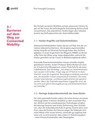 Die Vorteile vernetzter Mobilität und des autonomen Fahrens lie-
gen auf der Hand, die technologische Entwicklung dürfte schnell
voranschreiten. Die wesentlichen Hürden liegen aber teilweise
jenseits des Einflussbereiches der Automobilhersteller.
3.1 / Hacker-Angriffe und Sicherheitslücken
Datensicherheitsbedenken stehen derzeit auf Platz eins der am
meisten diskutierten Barrieren. Die jüngsten experimentellen
Hacker-Angriffe auf fahrende Fahrzeuge haben dem Aufwind
gegeben: In einem Experiment des Magazins WIRED wurde bei
voller Fahrt der Motor eines Jeeps abgeschaltet, während die
Hacker gemütlich auf der Couch im Redaktionsgebäude saßen.
Eventuelle Datensicherheitslücken müssen schnellst möglich
geschlossen werden, fordert Professor Stefan Bratzel vom Cen-
ter of Automotive Management, einem Think-Tank für die Auto-
mobilindustrie. Sein Vorschlag: „Aus Angst vor Sicherheitslücken
kann es jetzt nicht heißen ‚Finger weg von IT-Technik im Auto’.
Vielmehr muss die eingesetzte Technologie zuverlässig und sicher
sein, die Hersteller müssen entsprechend investieren. Als erstes
müssen Unterhaltungs- und Steuerungsfunktionen klar getrennt
werden. Wenn die Unterhaltungssoftware angegriffen wird, wä-
ren nicht auch gleich Fahrzeugsteuerung und Sicherheitsfunktio-
nen betroffen.“
3.2 / Geringe Aufpreisbereitschaft der Auto-Käufer
Für viele potenzielle Kunden stehen die hohen Kosten vernetzter
Fahrzeuge bisher in keinem Verhältnis zu dem erwarteten Nut-
zen. Ähnlich wie bei umweltrelevanten Technologien erhalten
Vernetzungs-Features zwar breite Zustimmung unter Autofah-
rern, aber die Aufpreisbereitschaft ist gering. Kommt dann noch
hinzu, dass die Kunden die Features wegen der fehlenden kriti-
schen Masse nicht nutzen können, schwindet gar jegliches Inte-
resse und es wird erwartet, dass andere in Vorleistung gehen
– etwa Infrastrukturbetreiber oder Gesetzgeber.
3 /
Barrieren
auf dem
Weg zur
Connected
Mobility
10
 