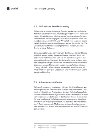 3.3 / Lückenhafte Standardisierung
Bisher existieren nur für wenige Einsatzzwecke standardisierte
Kommunikationsprotokolle.10
Fahrzeuge verschiedener Hersteller
haben Schwierigkeiten, miteinander zu kommunizieren. So kann
der maximale Vernetzungsgrad nicht erreicht werden – was ver-
meidbar wäre, wenn Politik und Wirtschaft hier an einem Strang
ziehen. Entsprechende Bemühungen, wie sie derzeit im Car2Car
Consortium11
auf EU-Ebene vorgenommen werden, sind ein
Schritt in diese Richtung.
Die Automobilbranche kann hier von den Pannen bei der Elektro-
mobilität lernen und es dieses Mal besser machen: Auto- und
Batteriehersteller konnten sich nie mit dem Gesetzgeber auf
einen einheitlichen Standard für Batterieformate einigen, wes-
halb der großflächige Ausbau von Batteriewechselstationen nie
begonnen wurde. Stattdessen musste man auf die zweitbeste
Lösung, nämlich Ladestationen, ausweichen – und hat nun mit
Problemen wie belegten Ladesäulen und Vandalismus an Strom-
kabeln zu kämpfen.
3.4 / Administrative Hürden
Bei der Optimierung von Verkehrsflüssen durch intelligente Ver-
netzung sind auch administrative Hürden einzukalkulieren. Dies
zeigt ein Beispiel aus Amsterdam: Um den Verkehrsfluss auf der
chronisch überlasteten Ringautobahn A10 zu verbessern, wurden
von verschiedenen Behörden in den letzten Jahren Maßnahmen
für eine intelligente Verkehrssteuerung eingesetzt – allerdings
arbeiteten sie teils gegeneinander. Mit dem Einsatz eines zentra-
len IT-Tools konnten die Maßnahmen entsprechend synchroni-
siert werden und Stand- und Stauzeiten um nochmal 10% verrin-
gert werden.
10	 https://www.car-2-car.org/index.php?id=12
11	https://www.car-2-car.org
11
 