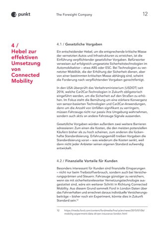4.1 / Gesetzliche Vorgaben
Ein entscheidender Hebel, um die entsprechende kritische Masse
der vernetzten Autos und Infrastrukturen zu erreichen, ist die
Einführung verpflichtender gesetzlicher Vorgaben. Befürworter
verweisen auf erfolgreich umgesetzte Sicherheitstechnologien im
Automobilsektor – etwa ABS oder ESC. Bei Technologien zu ver-
netzter Mobilität, die der Erhöhung der Sicherheit dienen, aber
von einer bestimmten kritischen Masse abhängig sind, scheint
die Forderung nach verpflichtenden Vorgaben gerechtfertigt.
In den USA überprüft das Verkehrsministerium (USDOT) seit
2014, welche Car2Car-Technologien in Zukunft obligatorisch
eingeführt werden, um die Sicherheit auf den Straßen zu erhö-
hen. Im Fokus steht die Bemühung um eine stärkere Konvergenz
von sensor-basierten Technologien und Car2Car-Anwendungen,
denn um die Anzahl von Unfällen signifikant zu verringern,
müssen Fahrzeuge nicht nur passiv ihre Umgebung wahrnehmen,
sondern auch aktiv an andere Fahrzeuge Signale aussenden.
Gesetzliche Vorgaben würden außerdem zwei weitere Barrieren
adressieren: Zum einen die Kosten, die den meisten potenziellen
Käufern bisher als zu hoch scheinen, zum anderen die lücken-
hafte Standardisierung. Erfahrungsgemäß treiben Vorgaben die
Standardisierung voran – was wiederum die Kosten senkt, weil
dann nicht jeder Anbieter seinen eigenen Standard aufwendig
entwickelt.
4.2 / Finanzielle Vorteile für Kunden
Besonders interessant für Kunden sind finanzielle Einsparungen
– nicht nur beim Treibstoffverbrauch, sondern auch bei Versiche-
rungsprämien und Steuern. Fahrzeuge günstiger zu versichern,
wenn sie mit sicherheitsrelevanter Vernetzungstechnologie aus-
gestattet sind, wäre ein weiterer Schritt in Richtung Connected
Mobility. Aus diesem Grund sammelt Ford in London Daten über
das Fahrverhalten und errechnet daraus individuelle Versicherungs-
beiträge – bisher noch ein Experiment, könnte dies in Zukunft
Standard sein.12
4 /
Hebel zur
effektiven
Umsetzung
von
Connected
Mobility
12	https://media.ford.com/content/fordmedia/fna/us/en/news/2015/01/06/
mobility-experiment-data-driven-insurance-london.html
12
 