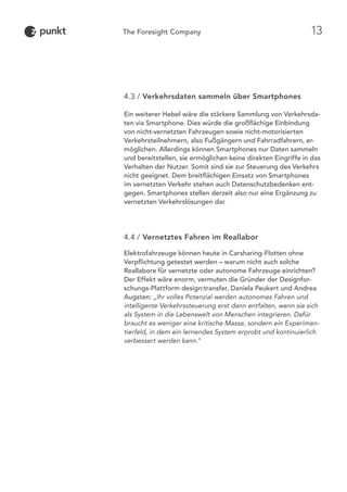 4.3 / Verkehrsdaten sammeln über Smartphones
Ein weiterer Hebel wäre die stärkere Sammlung von Verkehrsda-
ten via Smartphone. Dies würde die großflächige Einbindung
von nicht-vernetzten Fahrzeugen sowie nicht-motorisierten
Verkehrsteilnehmern, also Fußgängern und Fahrradfahrern, er-
möglichen. Allerdings können Smartphones nur Daten sammeln
und bereitstellen, sie ermöglichen keine direkten Eingriffe in das
Verhalten der Nutzer. Somit sind sie zur Steuerung des Verkehrs
nicht geeignet. Dem breitflächigen Einsatz von Smartphones
im vernetzten Verkehr stehen auch Datenschutzbedenken ent-
gegen. Smartphones stellen derzeit also nur eine Ergänzung zu
vernetzten Verkehrslösungen dar.
4.4 / Vernetztes Fahren im Reallabor
Elektrofahrzeuge können heute in Carsharing-Flotten ohne
Verpflichtung getestet werden – warum nicht auch solche
Reallabore für vernetzte oder autonome Fahrzeuge einrichten?
Der Effekt wäre enorm, vermuten die Gründer der Designfor-
schungs-Plattform design:transfer, Daniela Peukert und Andrea
Augsten: „Ihr volles Potenzial werden autonomes Fahren und
intelligente Verkehrssteuerung erst dann entfalten, wenn sie sich
als System in die Lebenswelt von Menschen integrieren. Dafür
braucht es weniger eine kritische Masse, sondern ein Experimen-
tierfeld, in dem ein lernendes System erprobt und kontinuierlich
verbessert werden kann.“
13
 