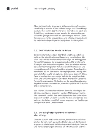 Aber nicht nur in der Umsetzung ist Kooperation gefragt, son-
dern häufig schon viel früher, im Forschungs- und Entwicklungs-
stadium. Hier kommt das Thema Cross Innovation ins Spiel: Die
Entwicklung von Anwendungen jenseits der eigenen Kompe-
tenzfelder gelingt am besten mit dem richtigen Partner. Deren
Kompetenzen richtig einzuschätzen und effektiv einzubinden ist
für viele Technologie-Player ein völlig neues Erfahrungsfeld.
5.2 / 360°-Blick: Der Kunde im Fokus
Bei dem dafür notwendigen 360°-Blick setzt Corporate Fore-
sight an: Die Identifikation und Bewertung verschiedener Ak-
teure und Einflussfaktoren steht in der Regel am Anfang jedes
Foresight-Prozesses. Sie ist ausschlaggebend für erfolgreiche
Strategie- oder Innovationsprojekte. Denn noch immer werden
bei vielen technologischen Vorhaben die Umfeldfaktoren und
-entwicklungen als Nebenschauplätze abgetan. Dass dies nicht
zielführend ist, hat sich bereits herumgesprochen – häufig fehlt
aber die Erfahrung für die optimale Einbindung des 360°-Blicks.
Denn schnell verliert man ob der Vielzahl der möglichen Fak-
toren und Entwicklungen den Überblick. Hier bietet Corporate
Foresight verschiedene Methoden, um die ausschlaggebenden
Aspekte in einem umfassenden, aber doch pointierten Zukunfts-
bild zu kondensieren.
Von solchen Zukunftsbildern können dann die zukünftigen Be-
dürfnisse der Nutzer abgeleitet werden. Mit kreativen Metho-
den können ihr Umfeld, ihre Motivationen und ihre Präferenzen
exploriert werden, um dann konkrete Produkt- und Service-Inno-
vationen abzuleiten – natürlich immer angepasst auf das Kompe-
tenzspektrum eines Unternehmens.
5.3 / Die Langfristperspektive einnehmen –
aber richtig
Die nahe Zukunft ist für viele Akteure, besonders im technolo-
gischen Bereich, noch gut zu überblicken. Je nach Zeithorizont
ergeben sich bei Connected Mobility unterschiedliche Chancen
und Herausforderungen: Wenn es um Infrastrukturen und Ver-
15
 