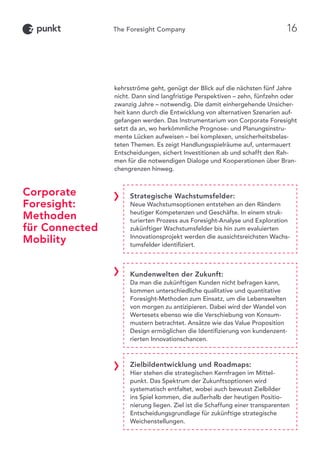 Corporate
Foresight:
Methoden
für Connected
Mobility
Strategische Wachstumsfelder:
Neue Wachstumsoptionen entstehen an den Rändern
heutiger Kompetenzen und Geschäfte. In einem struk-
turierten Prozess aus Foresight-Analyse und Exploration
zukünftiger Wachstumsfelder bis hin zum evaluierten
Innovationsprojekt werden die aussichtsreichsten Wachs-
tumsfelder identifiziert.
Kundenwelten der Zukunft:
Da man die zukünftigen Kunden nicht befragen kann,
kommen unterschiedliche qualitative und quantitative
Foresight-Methoden zum Einsatz, um die Lebenswelten
von morgen zu antizipieren. Dabei wird der Wandel von
Wertesets ebenso wie die Verschiebung von Konsum-
mustern betrachtet. Ansätze wie das Value Proposition
Design ermöglichen die Identifizierung von kundenzent-
rierten Innovationschancen.
Zielbildentwicklung und Roadmaps:
Hier stehen die strategischen Kernfragen im Mittel-
punkt. Das Spektrum der Zukunftsoptionen wird
systematisch entfaltet, wobei auch bewusst Zielbilder
ins Spiel kommen, die außerhalb der heutigen Positio-
nierung liegen. Ziel ist die Schaffung einer transparenten
Entscheidungsgrundlage für zukünftige strategische
Weichenstellungen.
kehrsströme geht, genügt der Blick auf die nächsten fünf Jahre
nicht. Dann sind langfristige Perspektiven – zehn, fünfzehn oder
zwanzig Jahre – notwendig. Die damit einhergehende Unsicher-
heit kann durch die Entwicklung von alternativen Szenarien auf-
gefangen werden. Das Instrumentarium von Corporate Foresight
setzt da an, wo herkömmliche Prognose- und Planungsinstru-
mente Lücken aufweisen – bei komplexen, unsicherheitsbelas-
teten Themen. Es zeigt Handlungsspielräume auf, untermauert
Entscheidungen, sichert Investitionen ab und schafft den Rah-
men für die notwendigen Dialoge und Kooperationen über Bran-
chengrenzen hinweg.
16
 