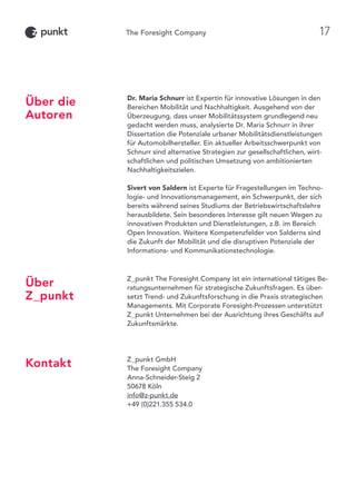 Dr. Maria Schnurr ist Expertin für innovative Lösungen in den
Bereichen Mobilität und Nachhaltigkeit. Ausgehend von der
Überzeugung, dass unser Mobilitätssystem grundlegend neu
gedacht werden muss, analysierte Dr. Maria Schnurr in ihrer
Dissertation die Potenziale urbaner Mobilitätsdienstleistungen
für Automobilhersteller. Ein aktueller Arbeitsschwerpunkt von
Schnurr sind alternative Strategien zur gesellschaftlichen, wirt-
schaftlichen und politischen Umsetzung von ambitionierten
Nachhaltigkeitszielen.
Sivert von Saldern ist Experte für Fragestellungen im Techno-
logie- und Innovationsmanagement, ein Schwerpunkt, der sich
bereits während seines Studiums der Betriebswirtschaftslehre
herausbildete. Sein besonderes Interesse gilt neuen Wegen zu
innovativen Produkten und Dienstleistungen, z.B. im Bereich
Open Innovation. Weitere Kompetenzfelder von Salderns sind
die Zukunft der Mobilität und die disruptiven Potenziale der
Informations- und Kommunikationstechnologie.
Z_punkt The Foresight Company ist ein international tätiges Be-
ratungsunternehmen für strategische Zukunftsfragen. Es über-
setzt Trend- und Zukunftsforschung in die Praxis strategischen
Managements. Mit Corporate Foresight-Prozessen unterstützt
Z_punkt Unternehmen bei der Ausrichtung ihres Geschäfts auf
Zukunftsmärkte.
Z_punkt GmbH
The Foresight Company
Anna-Schneider-Steig 2
50678 Köln
info@z-punkt.de
+49 (0)221.355 534.0
Über die
Autoren
Über
Z_punkt
Kontakt
17
 