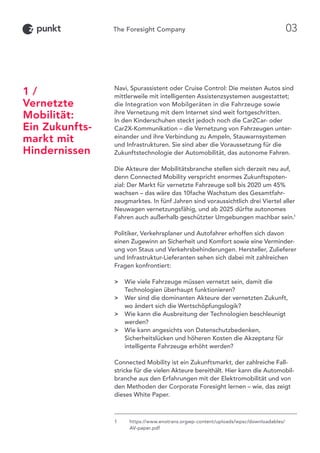 Navi, Spurassistent oder Cruise Control: Die meisten Autos sind
mittlerweile mit intelligenten Assistenzsystemen ausgestattet;
die Integration von Mobilgeräten in die Fahrzeuge sowie
ihre Vernetzung mit dem Internet sind weit fortgeschritten.
In den Kinderschuhen steckt jedoch noch die Car2Car- oder
Car2X-Kommunikation – die Vernetzung von Fahrzeugen unter-
einander und ihre Verbindung zu Ampeln, Stauwarnsystemen
und Infrastrukturen. Sie sind aber die Voraussetzung für die
Zukunftstechnologie der Automobilität, das autonome Fahren.
Die Akteure der Mobilitätsbranche stellen sich derzeit neu auf,
denn Connected Mobility verspricht enormes Zukunftspoten-
zial: Der Markt für vernetzte Fahrzeuge soll bis 2020 um 45%
wachsen – das wäre das 10fache Wachstum des Gesamtfahr-
zeugmarktes. In fünf Jahren sind voraussichtlich drei Viertel aller
Neuwagen vernetzungsfähig, und ab 2025 dürfte autonomes
Fahren auch außerhalb geschützter Umgebungen machbar sein.1
Politiker, Verkehrsplaner und Autofahrer erhoffen sich davon
einen Zugewinn an Sicherheit und Komfort sowie eine Verminder-
ung von Staus und Verkehrsbehinderungen. Hersteller, Zulieferer
und Infrastruktur-Lieferanten sehen sich dabei mit zahlreichen
Fragen konfrontiert:
 Wie viele Fahrzeuge müssen vernetzt sein, damit die
Technologien überhaupt funktionieren?
 Wer sind die dominanten Akteure der vernetzten Zukunft,
wo ändert sich die Wertschöpfungslogik?
 Wie kann die Ausbreitung der Technologien beschleunigt
werden?
 Wie kann angesichts von Datenschutzbedenken,
Sicherheitslücken und höheren Kosten die Akzeptanz für
intelligente Fahrzeuge erhöht werden?
Connected Mobility ist ein Zukunftsmarkt, der zahlreiche Fall-
stricke für die vielen Akteure bereithält. Hier kann die Automobil-
branche aus den Erfahrungen mit der Elektromobilität und von
den Methoden der Corporate Foresight lernen – wie, das zeigt
dieses White Paper.
1 /
Vernetzte
Mobilität:
Ein Zukunfts-
markt mit
Hindernissen
1	https://www.enotrans.orgwp-content/uploads/wpsc/downloadables/
AV-paper.pdf
03
 