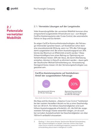 2.1 / Vernetzte Lösungen auf der Langstrecke
Viele Anwendungsfelder der vernetzten Mobilität kommen ohne
entsprechend ausgestattete Infrastrukturen aus – zum Beispiel
Car2Car-Assistenzsysteme oder Cruise Control, das automatische
Fahren im Stop-and-Go-Verkehr.
So zeigen Car2Car-Kommunikationstechnologien, die Fahrzeu-
ge miteinander sprechen lassen, auf Autobahnen schon dann
eine staureduzierende Wirkung, wenn nur 15% aller Fahrzeuge
damit ausgestattet sind. Bei einem Ausstattungsgrad von 30%
könnte das Maximum an Effektivität erreicht werden.2
Diese
Schwarmintelligenz kann einen Beitrag zur Optimierung von
Verkehrsflüssen leisten: 20% der Staus, die durch Überlastung
entstehen, könnten in Zukunft so eliminiert werden – davon geht
der Stauforscher Michael Schreckenberg aus. Voraussetzung:
Genügend Autos müssen mit den Vernetzungstechnologien aus-
gestattet sein.
Die Stop-and-Go-Assistenz „Adaptive Cruise Control“ funktioniert
bei den meisten Herstellern derzeit nur bis zu einer Geschwindig-
keit von 30 km/h. Für höhere Geschwindigkeiten sind auch
höhere Ausstattungsgrade erforderlich, d.h. die Zahl der ausge-
statteten Fahrzeuge müsste wesentlich steigen, um sie auch
bei normalem Autobahnverkehr bei Geschwindigkeiten von über
100 km/h verlässlich einzusetzen.
2 /
Potenziale
vernetzter
Mobilität
Car2Car-Assistenzsysteme auf Autobahnen:
Anteil der ausgestatteten Fahrzeuge
15% 30%
Daten-Quelle: Audi Urban Future Initiative - Blog
Staureduzierende Wirkung
ab 15% der Fahrzeuge
Maximale Staureduzierung
(1/5 weniger Staus) schon
bei 30% der Fahrzeuge
2	Queling, F.: Auto versus Ameise: Stauforscher Michael Schreckenberg
über Schwarmintelligenz im Verkehr. Interview. Online: http://audi-
urban-future-initiative.com/de/blog/congestion-researcher-michael-
schreckenberg-about-swarm-intelligence-in-traffic
04
 