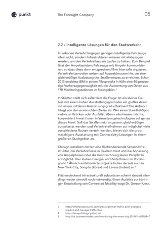 2.2 / Intelligente Lösungen für den Stadtverkehr
Im urbanen Verkehr hingegen genügen intelligente Fahrzeuge
allein nicht, sondern Infrastrukturen müssen mit einbezogen
werden, um den Verkehrsfluss am Laufen zu halten. Zum Beispiel
lässt der Ampelassistent Fahrzeuge mit Ampeln kommunizie-
ren, so dass diese dann entsprechend ihre Intervalle anpassen.
Verkehrsleitzentralen weisen auf Ausweichrouten hin, um eine
gleichmäßige Auslastung des Straßennetzes zu erreichen. Schon
2013 erreichte IBM in einem Pilotprojekt in Köln eine 90-prozen-
tige Vorhersagegenauigkeit mit der Auswertung von Daten aus
170 Monitoringstationen im Stadtgebiet.3
In Städten stellt sich außerdem die Frage: Ist ein kleines Ge-
biet mit einem hohen Ausstattungsgrad oder ein großes Areal
mit einem mittleren Ausstattungsgrad effektiver? Die Antwort
hängt von den erwünschten Zielen ab: Wer einen Stau-Hot-Spot
– etwa an Brücken oder Ausfallstraßen – eliminieren möchte,
konzentriert Investitionen in Vernetzungstechnologien auf genau
dieses Areal. Soll das Straßennetz insgesamt gleichmäßiger
ausgelastet werden und Verkehrsteilnehmer auf möglichst viele
verschiedene Routen verteilt werden, bietet sich die grob-
maschigere Ausstattung mit Connectivity-Lösungen in einem
größeren Stadtgebiet an.
Chicago installiert derzeit eine flächendeckende Sensor-Infra-
struktur, die Verkehrsflüsse in Realzeit misst und die Anpassung
von Ampelphasen oder die Kennzeichnung leerer Parkplätze
ermöglicht. Hier stehen Energie- und Zeiteffizienz im Vorder-
grund.4
Ähnlich ambitionierte Projekte laufen derzeit auch in
New York City, Songdo (Korea) und Lavasa (Indien) an.5
Flächendeckend infrastrukturell aufzurüsten scheint derzeit aller-
dings weder sinnvoll noch notwendig. Einen Ausblick zur künfti-
gen Entwicklung von Connected Mobility wagt Dr. Gereon Uerz,
3	http://smartcitiescouncil.com/article/german-traffic-pilot-analytics-
predict-and-manage-traffic-flow
4	 https://arrayofthings.github.io/
5	http://uk.businessinsider.com/introducing-the-smart-city-20156?r=USIR=T
05
 