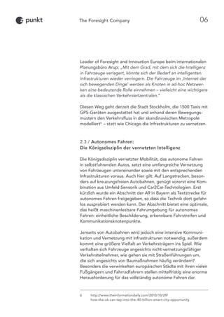 Leader of Foresight and Innovation Europe beim internationalen
Planungsbüro Arup: „Mit dem Grad, mit dem sich die Intelligenz
in Fahrzeuge verlagert, könnte sich der Bedarf an intelligenten
Infrastrukturen wieder verringern. Die Fahrzeuge im ‚Internet der
sich bewegenden Dinge’ werden als Knoten in ad-hoc Netzwer-
ken eine bedeutende Rolle einnehmen – vielleicht eine wichtigere
als die klassischen Verkehrsleitzentralen.“
Diesen Weg geht derzeit die Stadt Stockholm, die 1500 Taxis mit
GPS-Geräten ausgestattet hat und anhand deren Bewegungs-
mustern den Verkehrsfluss in der skandinavischen Metropole
modelliert6
 – statt wie Chicago die Infrastrukturen zu vernetzen.
2.3 / Autonomes Fahren:
Die Königsdisziplin der vernetzten Intelligenz
Die Königsdisziplin vernetzter Mobilität, das autonome Fahren
in selbstfahrenden Autos, setzt eine umfangreiche Vernetzung
von Fahrzeugen untereinander sowie mit den entsprechenden
Infrastrukturen voraus. Auch hier gilt: Auf Langstrecken, beson-
ders auf kreuzungsfreien Autobahnen, genügt vorerst eine Kom-
bination aus Umfeld-Sensorik und Car2Car-Technologien. Erst
kürzlich wurde ein Abschnitt der A9 in Bayern als Teststrecke für
autonomes Fahren freigegeben, so dass die Technik dort gefahr-
los ausprobiert werden kann. Der Abschnitt bietet eine optimale,
das heißt maschinenlesbare Fahrumgebung für autonomes
Fahren: einheitliche Beschilderung, erkennbare Fahrstreifen und
Kommunikationsknotenpunkte.
Jenseits von Autobahnen wird jedoch eine intensive Kommuni-
kation und Vernetzung mit Infrastrukturen notwendig, außerdem
kommt eine größere Vielfalt an Verkehrsträgern ins Spiel. Wie
verhalten sich Fahrzeuge angesichts nicht-vernetzungsfähiger
Verkehrsteilnehmer, wie gehen sie mit Straßenführungen um,
die sich angesichts von Baumaßnahmen häufig verändern?
Besonders die verwinkelten europäischen Städte mit ihren vielen
Fußgängern und Fahrradfahrern stellen mittelfristig eine enorme
Herausforderung für das vollständig autonome Fahren dar.
6	http://www.theinformationdaily.com/2013/10/29/
how-the-uk-can-tap-into-the-40-billion-smart-city-opportunity
06
 