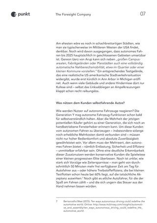 Am ehesten wäre es noch in schachbrettartigen Städten, wie
man sie typischerweise im Mittleren Westen der USA findet,
denkbar. Noch wird davon ausgegangen, dass autonomes Fah-
ren bis 2025 hauptsächlich in geschlossenen Gebieten umsetzbar
ist. Gereon Uerz von Arup kann sich neben „großen Campus-
arealen, Fabrikgeländen oder Planstädten auch eine vollständig
automatische Nahbereichsmobilität, etwa im Quartier oder einer
kleinen Kommune vorstellen.“ Ein entsprechendes Testgelände,
das eine realistische US-amerikanische Stadtverkehrssituation
widergibt, wurde erst kürzlich in Ann Arbor in Michigan eröff-
net. Auch wenn viele Gebäude und andere Hindernisse dort nur
Kulisse sind – selbst das Linksabbiegen an Ampelkreuzungen
klappt schon recht reibungslos.
Was nützen dem Kunden selbstfahrende Autos?
Wie werden Nutzer auf autonome Fahrzeuge reagieren? Die
Generation Y mag autonome Fahrzeug-Funktionen schon bald
für selbstverständlich halten. Aber die Mehrheit der jetzigen
potentiellen Käufer gehört zu einer Generation, die sich noch an
handbetriebene Fensterheber erinnern kann. Um diese Kunden
vom autonomen Fahren zu überzeugen – insbesondere solange
noch erhebliche Mehrkosten damit verbunden sind – müssen
nicht nur hoher Bedienkomfort und absolute Zuverlässigkeit
gewährleistet sein. Vor allem muss der Mehrwert, den autono-
mes Fahren bietet – nämlich Entlastung, Sicherheit und Effizienz
– unmittelbar erfahrbar sein. Ohne eine deutliche Erkennbarkeit
dieser Zusatznutzen werden konservative Kunden die Spielwiese
einer kleinen progressiven Elite überlassen. Noch ist unklar, wie
stark sich Vorzüge wie Zeitersparnisse – man geht von durch-
schnittlich 50 Minuten mehr frei verfügbarer Zeit am Tag für
Autofahrer aus – oder höhere Treibstoffeffizienz, die bei kleinen
Testflotten schon heute bei 60% liegt, auf die tatsächliche Ak-
zeptanz auswirken.7
Noch gibt es etliche Autofahrer, für die der
Spaß am Fahren zählt – und die sich ungern das Steuer aus der
Hand nehmen lassen würden.
7	Bertoncello/Wee (2015): Ten ways autonomous driving could redefine the
automotive world. Online: http://www.mckinsey.com/insights/automoti-
ve_and_assembly/ten_ways_autonomous_driving_could_redefine_the_
automotive_world
07
 