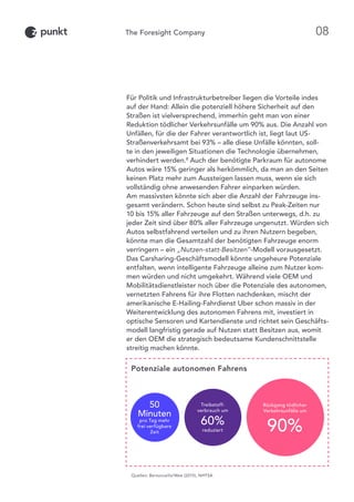Für Politik und Infrastrukturbetreiber liegen die Vorteile indes
auf der Hand: Allein die potenziell höhere Sicherheit auf den
Straßen ist vielversprechend, immerhin geht man von einer
Reduktion tödlicher Verkehrsunfälle um 90% aus. Die Anzahl von
Unfällen, für die der Fahrer verantwortlich ist, liegt laut US-
Straßenverkehrsamt bei 93% – alle diese Unfälle könnten, soll-
te in den jeweiligen Situationen die Technologie übernehmen,
verhindert werden.8
Auch der benötigte Parkraum für autonome
Autos wäre 15% geringer als herkömmlich, da man an den Seiten
keinen Platz mehr zum Aussteigen lassen muss, wenn sie sich
vollständig ohne anwesenden Fahrer einparken würden.
Am massivsten könnte sich aber die Anzahl der Fahrzeuge ins-
gesamt verändern. Schon heute sind selbst zu Peak-Zeiten nur
10 bis 15% aller Fahrzeuge auf den Straßen unterwegs, d.h. zu
jeder Zeit sind über 80% aller Fahrzeuge ungenutzt. Würden sich
Autos selbstfahrend verteilen und zu ihren Nutzern begeben,
könnte man die Gesamtzahl der benötigten Fahrzeuge enorm
verringern – ein „Nutzen-statt-Besitzen“-Modell vorausgesetzt.
Das Carsharing-Geschäftsmodell könnte ungeheure Potenziale
entfalten, wenn intelligente Fahrzeuge alleine zum Nutzer kom-
men würden und nicht umgekehrt. Während viele OEM und
Mobilitätsdienstleister noch über die Potenziale des autonomen,
vernetzten Fahrens für ihre Flotten nachdenken, mischt der
amerikanische E-Hailing-Fahrdienst Uber schon massiv in der
Weiterentwicklung des autonomen Fahrens mit, investiert in
optische Sensoren und Kartendienste und richtet sein Geschäfts-
modell langfristig gerade auf Nutzen statt Besitzen aus, womit
er den OEM die strategisch bedeutsame Kundenschnittstelle
streitig machen könnte.
Potenziale autonomen Fahrens
Rückgang tödlicher
Verkehrsunfälle um
90%
Treibstoff-
verbrauch um
60%
reduziert
50
Minuten
pro Tag mehr
frei verfügbare
Zeit
Quellen: Bertoncello/Wee (2015), NHTSA
08
 