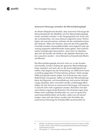 Autonome Fahrzeuge verändern die Wertschöpfungslogik
An diesem Beispiel wird deutlich, dass autonome Fahrzeuge die
Akteurslandschaft der Mobilität und ihre Wertschöpfungslogik
massiv verändern werden. In der Vergangenheit war immer wie-
der zu beobachten, wie neue Akteure angesichts neuer Techno-
logien viel unerschrockener auftreten als die marktbeherrschen-
den Akteure.9
Allein die Tatsache, dass sich die Führungskräfte
innerhalb einzelner Automobilhersteller noch zögerlich oder gar
uneinig angesichts selbstfahrender Autos geben, lässt erahnen,
welche Umwälzungen bevorstehen. Jetzt schon ist absehbar,
dass sich die Kunden die Anführer der digitalen Revolution sel-
ber aussuchen werden – ohne Rücksicht auf bestehende Macht-
verhältnisse.
Die Wertschöpfungslogik wird sich nicht nur an der Kunden-
schnittstelle, sondern entlang der gesamten Wertschöpfungs-
kette verändern und mehr als nur die Automobilindustrie be-
treffen. Dies beginnt bei der Entwicklung, wo OEM schon heute
an Einfluss gegenüber IT-Unternehmen verlieren. Nicht wenige
OEM sind gerade intensiv dabei, ihre IT-Strukturen den neuen
Bedürfnissen anzupassen. Selbst am Ende der Wertschöpfungs-
kette, bei Reparatur und Instandhaltung, sind enorme Verände-
rungen absehbar, denn vermutlich werden unabhängige Werk-
stätten für den Service an autonomen Fahrzeugen und Features
in Zukunft nicht mehr zugelassen werden. Betroffen sind aber
auch weitere angrenzende Branchen: Die Versicherungen etwa
hätten statt unzähligen Einzelkunden nur noch ein gutes Dut-
zend Automobilhersteller als Kunden, sollte man sich darauf
einigen, dass nicht der Fahrer, sondern der Hersteller des
(autonomen) Fahrzeugs für Schadensfälle verantwortlich ist.
8	NHTSA: The Relative Frequency Of Unsafe Driving Acts In Serious Traffic
Crashes. Online: http://www.nhtsa.gov/people/injury/research/udashor-
trpt/background.html
9	Christensen, C.: The Innovator’s Dilemma (1997)
09
 