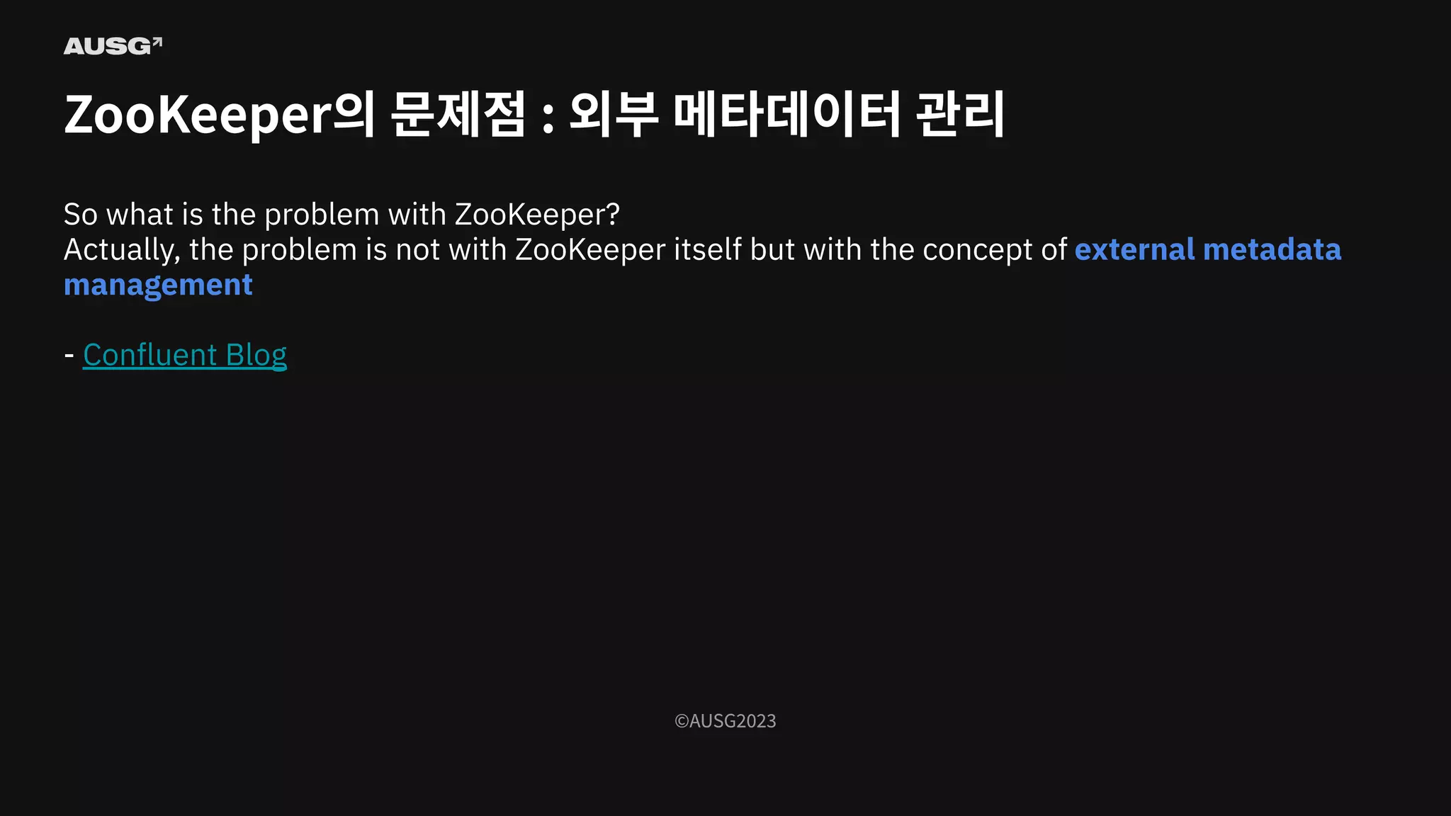 ©AUSG2023
©AUSG2023
ZooKeeper의 문제점 : 외부 메타데이터 관리
So what is the problem with ZooKeeper?
Actually, the problem is not with ZooKeeper itself but with the concept of external metadata
management
- Conﬂuent Blog
 