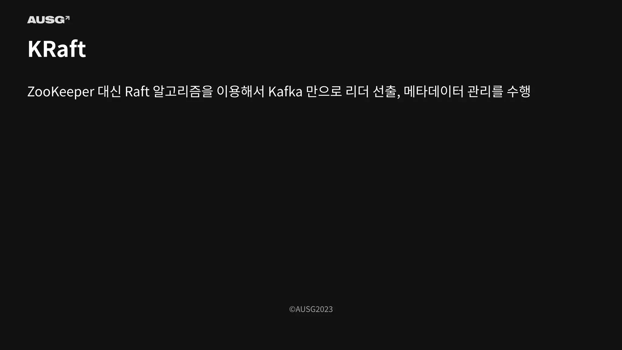 ©AUSG2023
©AUSG2023
KRaft
ZooKeeper 대신 Raft 알고리즘을 이용해서 Kafka 만으로 리더 선출, 메타데이터 관리를 수행
 