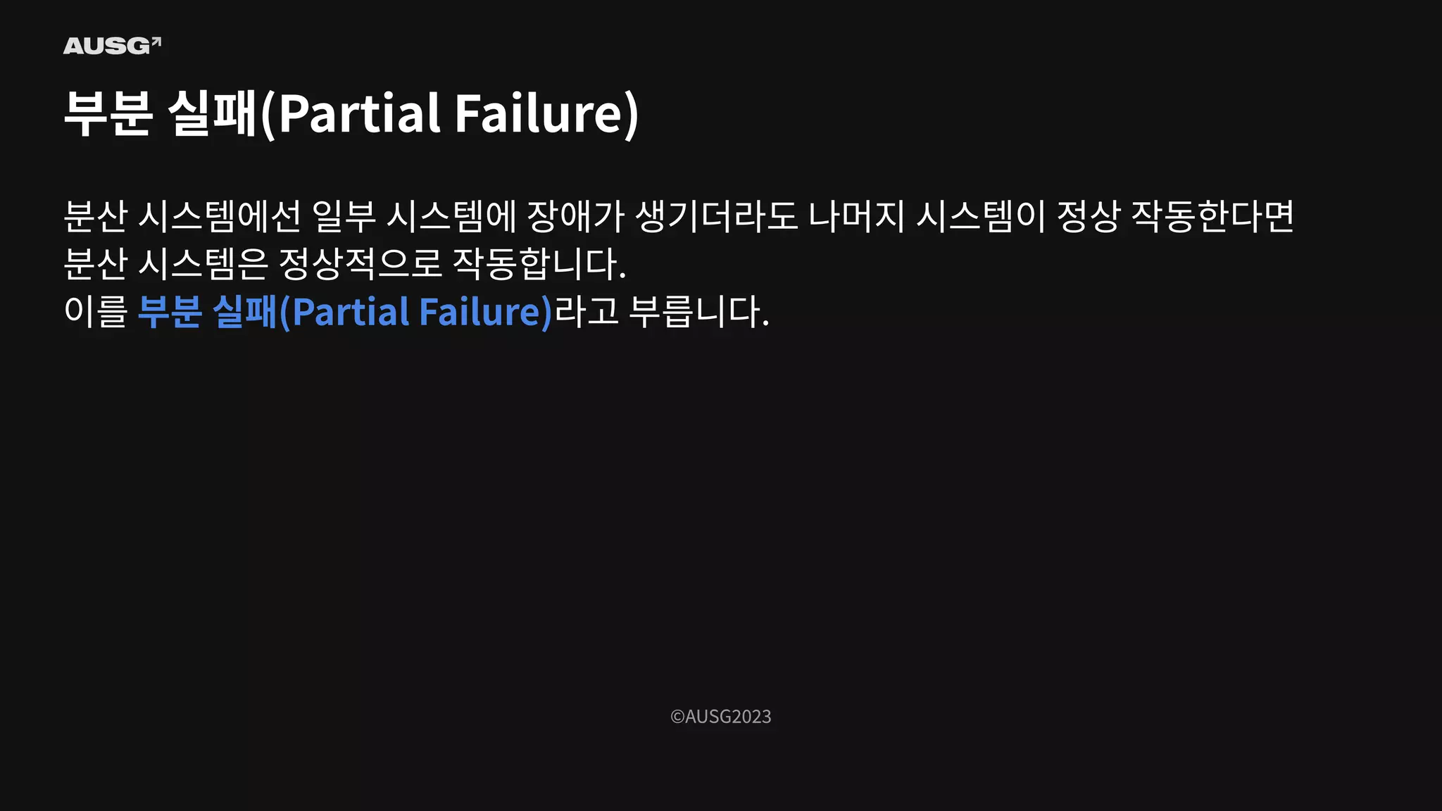 ©AUSG2023
©AUSG2023
부분 실패(Partial Failure)
분산 시스템에선 일부 시스템에 장애가 생기더라도 나머지 시스템이 정상 작동한다면
분산 시스템은 정상적으로 작동합니다.
이를 부분 실패(Partial Failure)라고 부릅니다.
 